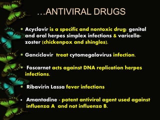 …ANTIVIRAL DRUGS
 Acyclovir is a specific and nontoxic drug: genital
and oral herpes simplex infections & varicella-
zoster (chickenpox and shingles).
 Ganciclovir treat cytomegalovirus infection.
 Foscarnet acts against DNA replication herpes
infections.
 Ribavirin Lassa fever infections
 Amantadine - potent antiviral agent used against
influenza A and not influenza B.
 