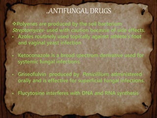 ..ANTIFUNGAL DRUGS
Polyenes are produced by the soil bacterium
Streptomyces- used with caution because of side effects.
 Azoles routinely used topically against athlete’s foot
and vaginal yeast infection
 Ketoconazole is a broad spectrum derivative used for
systemic fungal infections.
 Griseofulvin produced by Penicillium, administered
orally and is effective for superficial fungal infections.
 Flucytosine interferes with DNA and RNA synthesis
 