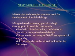 NEW TARGETS FOR VIRUSES
Molecular technologies are also used for
development of antiviral drugs.
Target-based screening permits a high
throughput of possible compounds.
Used with bioinformatics, combinatorial
chemistry, computer-based design
Can evaluate as many as 50,000 compounds in
single day
All compounds can be stored in libraries for
future use.
 