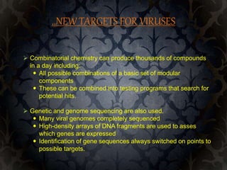 ..NEW TARGETS FOR VIRUSES
 Combinatorial chemistry can produce thousands of compounds
in a day including:
 All possible combinations of a basic set of modular
components
 These can be combined into testing programs that search for
potential hits.
 Genetic and genome sequencing are also used.
 Many viral genomes completely sequenced
 High-density arrays of DNA fragments are used to asses
which genes are expressed
 Identification of gene sequences always switched on points to
possible targets.
 