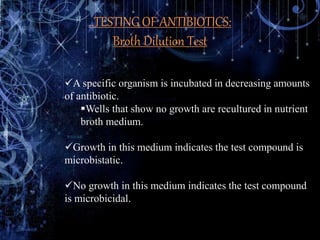 ..TESTING OF ANTIBIOTICS:
Broth Dilution Test
A specific organism is incubated in decreasing amounts
of antibiotic.
Wells that show no growth are recultured in nutrient
broth medium.
Growth in this medium indicates the test compound is
microbistatic.
No growth in this medium indicates the test compound
is microbicidal.
 