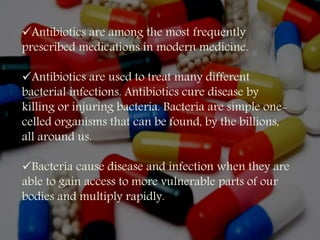 Antibiotics are among the most frequently
prescribed medications in modern medicine.
Antibiotics are used to treat many different
bacterial infections. Antibiotics cure disease by
killing or injuring bacteria. Bacteria are simple one-
celled organisms that can be found, by the billions,
all around us.
Bacteria cause disease and infection when they are
able to gain access to more vulnerable parts of our
bodies and multiply rapidly.
 