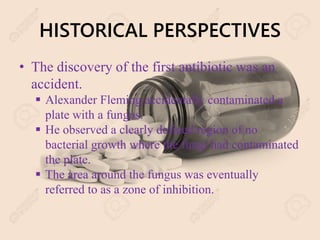 HISTORICAL PERSPECTIVES
• The discovery of the first antibiotic was an
accident.
 Alexander Fleming accidentally contaminated a
plate with a fungus.
 He observed a clearly defined region of no
bacterial growth where the fungi had contaminated
the plate.
 The area around the fungus was eventually
referred to as a zone of inhibition.
 