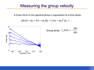 Measuring the group velocity 
A linear term in the spectral phase is equivalent to a time delay 
t=0 ( ) ( ) ( ) ... 2 
2 
2 0 
1 
0 0 1  w   w w   w w   
w 
 
 w 
d 
d 
g Group delay: ( )   
 