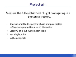 Project aim 
Measure the full electric field of light propagating in a photonic structure. 
•Spectral amplitude, spectral phase and polarization Structure properties, n(w,x), dispersion 
•Locally / on a sub-wavelength scale 
•In a single point 
•In the near-field  
