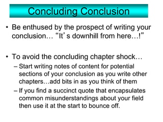 Concluding Conclusion
• Be enthused by the prospect of writing your
conclusion… “It’s downhill from here…!”
• To avoid the concluding chapter shock…
– Start writing notes of content for potential
sections of your conclusion as you write other
chapters…add bits in as you think of them
– If you find a succinct quote that encapsulates
common misunderstandings about your field
then use it at the start to bounce off.
 
