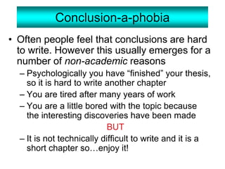 Conclusion-a-phobia
• Often people feel that conclusions are hard
to write. However this usually emerges for a
number of non-academic reasons
– Psychologically you have “finished” your thesis,
so it is hard to write another chapter
– You are tired after many years of work
– You are a little bored with the topic because
the interesting discoveries have been made
BUT
– It is not technically difficult to write and it is a
short chapter so…enjoy it!
 