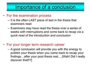 Importance of a conclusion
• For the examination process
– It is the often LAST piece of text in the thesis that
examiners read
– Examiners may have read the thesis over a series of
weeks with interruptions and come back to recap via a
quick read of the introduction and conclusion
• For your longer term research career
– A good conclusion will provide you with the energy to
publish your thesis when you come back to recap your
findings…after your post thesis rest….[Wah! Did I really
discover that!!?]
 