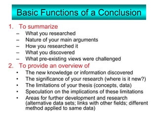 Basic Functions of a Conclusion
1. To summarize
– What you researched
– Nature of your main arguments
– How you researched it
– What you discovered
– What pre-existing views were challenged
2. To provide an overview of
• The new knowledge or information discovered
• The significance of your research (where is it new?)
• The limitations of your thesis (concepts, data)
• Speculation on the implications of these limitations
• Areas for further development and research
(alternative data sets; links with other fields; different
method applied to same data)
 
