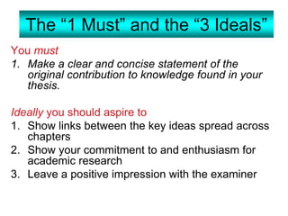 The “1 Must” and the “3 Ideals”
You must
1. Make a clear and concise statement of the
original contribution to knowledge found in your
thesis.
Ideally you should aspire to
1. Show links between the key ideas spread across
chapters
2. Show your commitment to and enthusiasm for
academic research
3. Leave a positive impression with the examiner
 