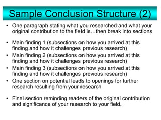 Sample Conclusion Structure (2)
• One paragraph stating what you researched and what your
original contribution to the field is…then break into sections
• Main finding 1 (subsections on how you arrived at this
finding and how it challenges previous research)
• Main finding 2 (subsections on how you arrived at this
finding and how it challenges previous research)
• Main finding 3 (subsections on how you arrived at this
finding and how it challenges previous research)
• One section on potential leads to openings for further
research resulting from your research
• Final section reminding readers of the original contribution
and significance of your research to your field.
 