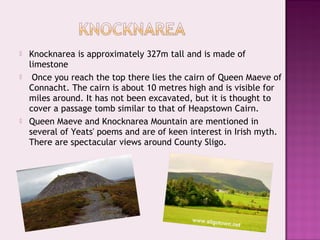 





Knocknarea is approximately 327m tall and is made of
limestone
Once you reach the top there lies the cairn of Queen Maeve of
Connacht. The cairn is about 10 metres high and is visible for
miles around. It has not been excavated, but it is thought to
cover a passage tomb similar to that of Heapstown Cairn.
Queen Maeve and Knocknarea Mountain are mentioned in
several of Yeats' poems and are of keen interest in Irish myth.
There are spectacular views around County Sligo.

 
