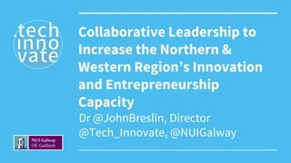 Dr @JohnBreslin, Director
@Tech_Innovate, @NUIGalway
Collaborative Leadership to
Increase the Northern &
Western Region’s Innovation
and Entrepreneurship
Capacity
 