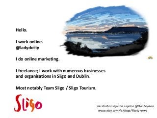 Hello.
I work online.
@ladydotty

I do online marketing.
I freelance; I work with numerous businesses
and organisations in Sligo and Dublin.
Most notably Team Sligo / Sligo Tourism.

Illustration by Dan Leydon @DanLeydon
www.etsy.com/ie/shop/Footynews

 
