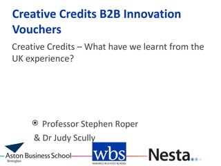 Creative Credits B2B Innovation
Vouchers
Creative Credits – What have we learnt from the
UK experience?




      Professor Stephen Roper
     & Dr Judy Scully
 