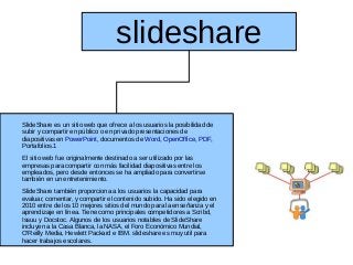 slideshare

SlideShare es un sitio web que ofrece a los usuarios la posibilidad de
subir y compartir en público o en privado presentaciones de
diapositivas en PowerPoint, documentos de Word, OpenOffice, PDF,
Portafolios.1
El sitio web fue originalmente destinado a ser utilizado por las
empresas para compartir con más facilidad diapositivas entre los
empleados, pero desde entonces se ha ampliado para convertirse
también en un entretenimiento.
SlideShare también proporciona a los usuarios la capacidad para
evaluar, comentar, y compartir el contenido subido. Ha sido elegido en
2010 entre de los 10 mejores sitios del mundo para la enseñanza y el
aprendizaje en línea. Tiene como principales competidores a Scribd,
Issuu y Docstoc. Algunos de los usuarios notables de SlideShare
incluyen a la Casa Blanca, la NASA, el Foro Económico Mundial,
O'Reilly Media, Hewlett Packard e IBM. slideshare es muy util para
hacer trabajos escolares.
 