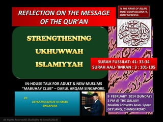 REFLECTION ON THE MESSAGE
OF THE QUR’AN

IN THE NAME OF ALLAH,
MOST COMPASSIONATE,
MOST MERCIFUL.

SURAH FUSSILAT: 41: 33-34
SURAH AALI-’IMRAN : 3 : 101-105
IN-HOUSE TALK FOR ADULT & NEW MUSLIMS
“MABUHAY CLUB” – DARUL ARQAM SINGAPORE.
BY:
USTAZ ZHULKEFLEE HJ ISMAIL
SINGAPURA

All Rights Reserved© Zhulkeflee Hj Ismail (2014)

9 FEBRUARY 2014 (SUNDAY)
3 PM @ THE GALAXY
Muslim Converts Assn. Spore
GEYLANG, CHANGI ROAD

 