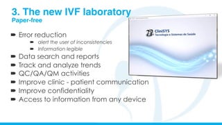 3. The new IVF laboratory
Paper-free
´  Error reduction
´  alert the user of inconsistencies
´  Information legible
´  Data search and reports
´  Track and analyze trends
´  QC/QA/QM activities
´  Improve clinic - patient communication
´  Improve confidentiality
´  Access to information from any device
 