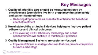 Esteves, 69 !
1. Quality of infertility care should be measured not only by
effectiveness (cumulative live birth pregnancy) but also safety
and patient-centeredness
–  Reducing dropout remains essential to enhance the beneﬁcial
effect of treatment
2. Novel state-of-the art tools & devices helping to improve patient
adherence and clinical outcomes
–  Fast-evolving iCOS, laboratory technology and online
connectedness will continue to redeﬁne our practices
3. Quality Management Systems are customer-focused
–  Implementation is a strategic decision that can provide competitive
business advantage
Key Messages
 