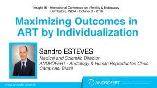 www.androfert.com.br!
Sandro ESTEVES!
Medical and Scientiﬁc Director!
ANDROFERT - Andrology & Human Reproduction Clinic!
Campinas, Brazil!
Maximizing Outcomes in
ART by Individualization
Insight’16 – International Conference on Infertility & Endoscopy!
Coimbatore, INDIA – October 2 - 2016!
 