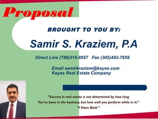 BROUGHT TO YOU BY:
Samir S. Kraziem, P.A
Direct Line (786)515-8957 Fax (305)492-7659
Email samirkraziem@keyes.com
Keyes Real Estate Company
Proposal
“Success in real estate is not determined by how long
You’ve been in the business, but how well you perform while in it.”
“I Have Both “
 