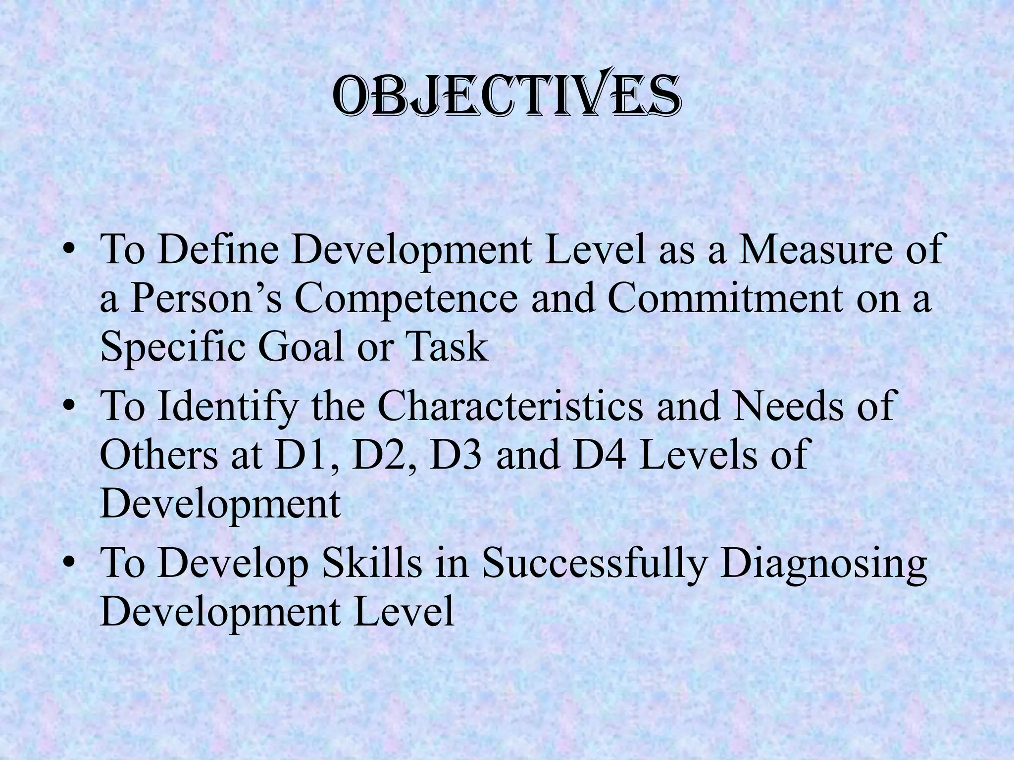 Objectives

• To Define Development Level as a Measure of
  a Person’s Competence and Commitment on a
  Specific Goal or Task
• To Identify the Characteristics and Needs of
  Others at D1, D2, D3 and D4 Levels of
  Development
• To Develop Skills in Successfully Diagnosing
  Development Level
 