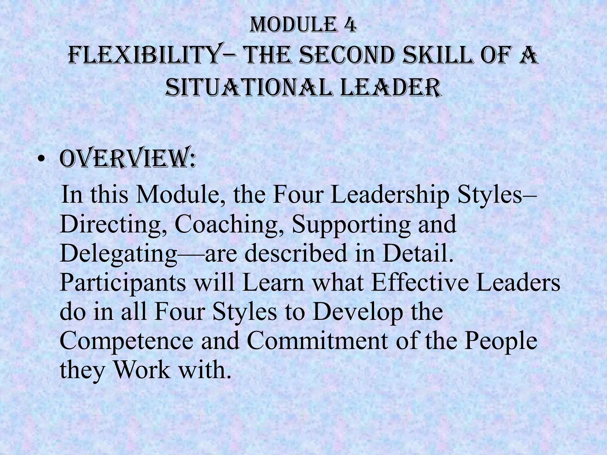 Module 4
  Flexibility– The second skill of a
         situational Leader

• Overview:
  In this Module, the Four Leadership Styles–
  Directing, Coaching, Supporting and
  Delegating—are described in Detail.
  Participants will Learn what Effective Leaders
  do in all Four Styles to Develop the
  Competence and Commitment of the People
  they Work with.
 
