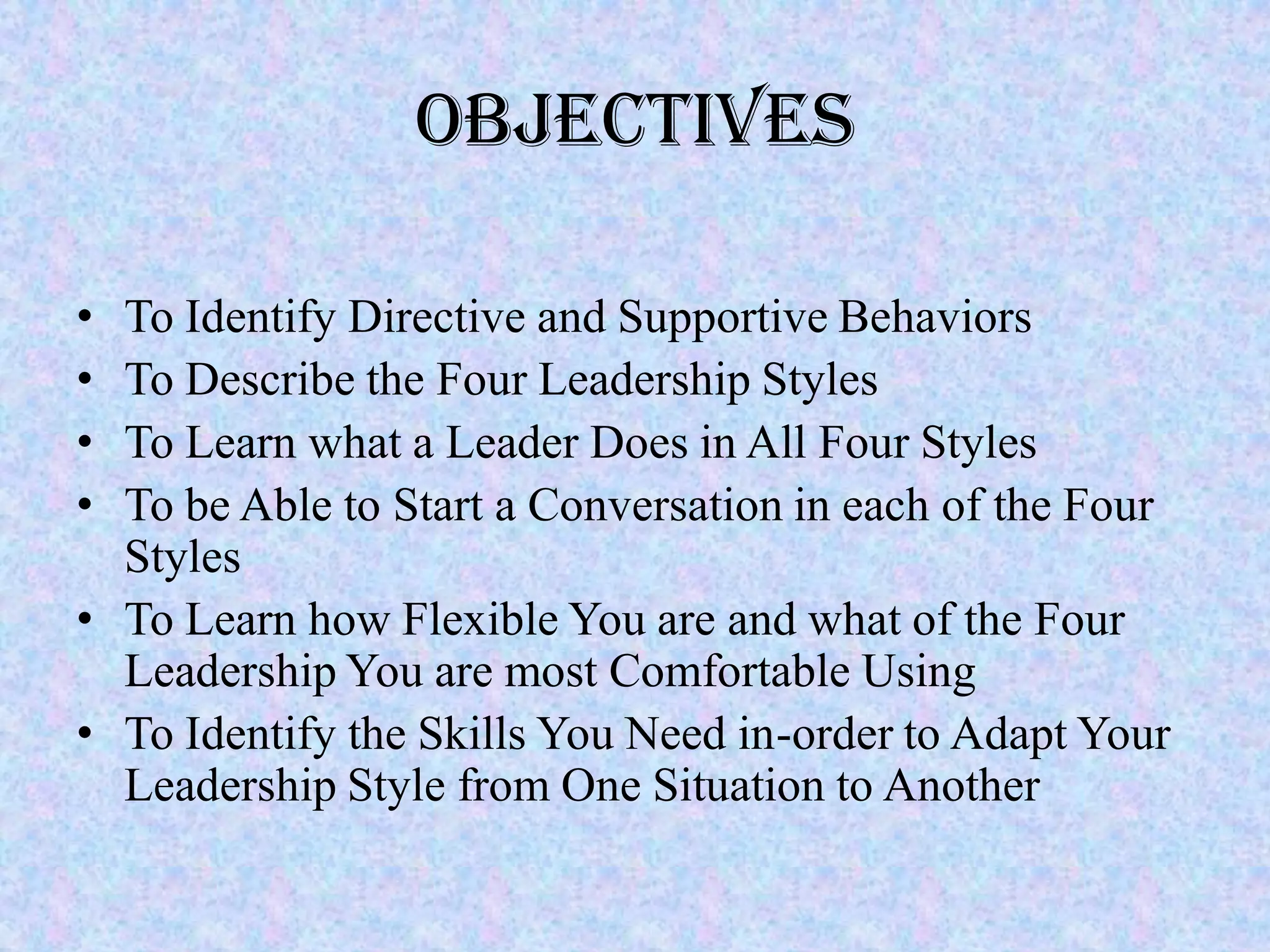 Objectives

• To Identify Directive and Supportive Behaviors
• To Describe the Four Leadership Styles
• To Learn what a Leader Does in All Four Styles
• To be Able to Start a Conversation in each of the Four
  Styles
• To Learn how Flexible You are and what of the Four
  Leadership You are most Comfortable Using
• To Identify the Skills You Need in-order to Adapt Your
  Leadership Style from One Situation to Another
 