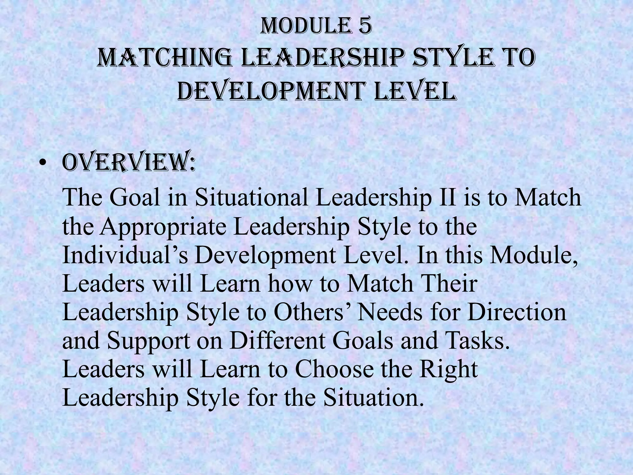 Module 5
     Matching leadership style to
         Development level

• Overview:
  The Goal in Situational Leadership II is to Match
  the Appropriate Leadership Style to the
  Individual’s Development Level. In this Module,
  Leaders will Learn how to Match Their
  Leadership Style to Others’ Needs for Direction
  and Support on Different Goals and Tasks.
  Leaders will Learn to Choose the Right
  Leadership Style for the Situation.
 