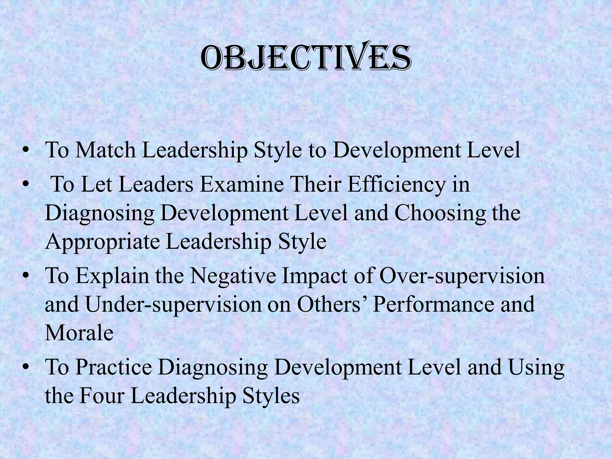 Objectives

• To Match Leadership Style to Development Level
• To Let Leaders Examine Their Efficiency in
  Diagnosing Development Level and Choosing the
  Appropriate Leadership Style
• To Explain the Negative Impact of Over-supervision
  and Under-supervision on Others’ Performance and
  Morale
• To Practice Diagnosing Development Level and Using
  the Four Leadership Styles
 