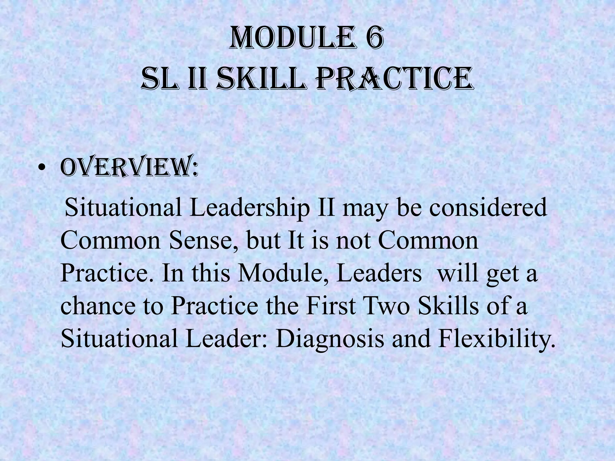 Module 6
         SL II SKILL PRACTICE

• Overview:
  Situational Leadership II may be considered
  Common Sense, but It is not Common
  Practice. In this Module, Leaders will get a
  chance to Practice the First Two Skills of a
  Situational Leader: Diagnosis and Flexibility.
 