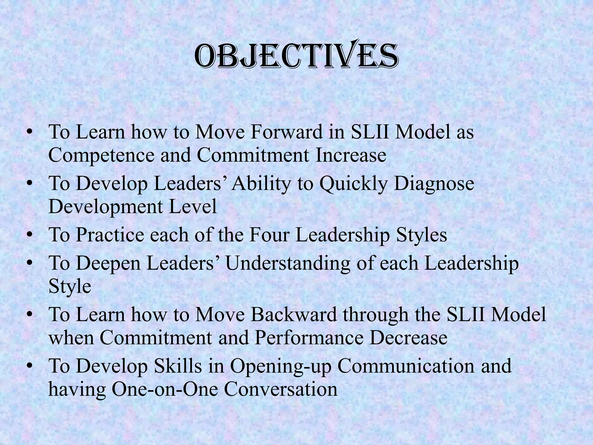 Objectives
• To Learn how to Move Forward in SLII Model as
  Competence and Commitment Increase
• To Develop Leaders’ Ability to Quickly Diagnose
  Development Level
• To Practice each of the Four Leadership Styles
• To Deepen Leaders’ Understanding of each Leadership
  Style
• To Learn how to Move Backward through the SLII Model
  when Commitment and Performance Decrease
• To Develop Skills in Opening-up Communication and
  having One-on-One Conversation
 