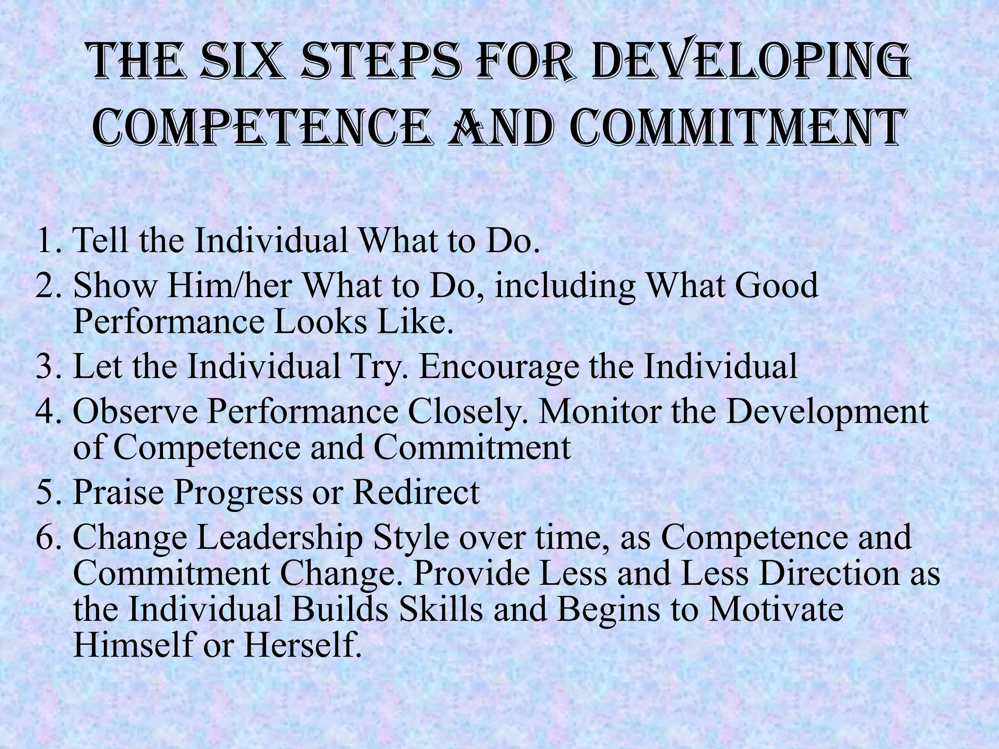 The Six Steps for Developing
   Competence and Commitment
1. Tell the Individual What to Do.
2. Show Him/her What to Do, including What Good
   Performance Looks Like.
3. Let the Individual Try. Encourage the Individual
4. Observe Performance Closely. Monitor the Development
   of Competence and Commitment
5. Praise Progress or Redirect
6. Change Leadership Style over time, as Competence and
   Commitment Change. Provide Less and Less Direction as
   the Individual Builds Skills and Begins to Motivate
   Himself or Herself.
 