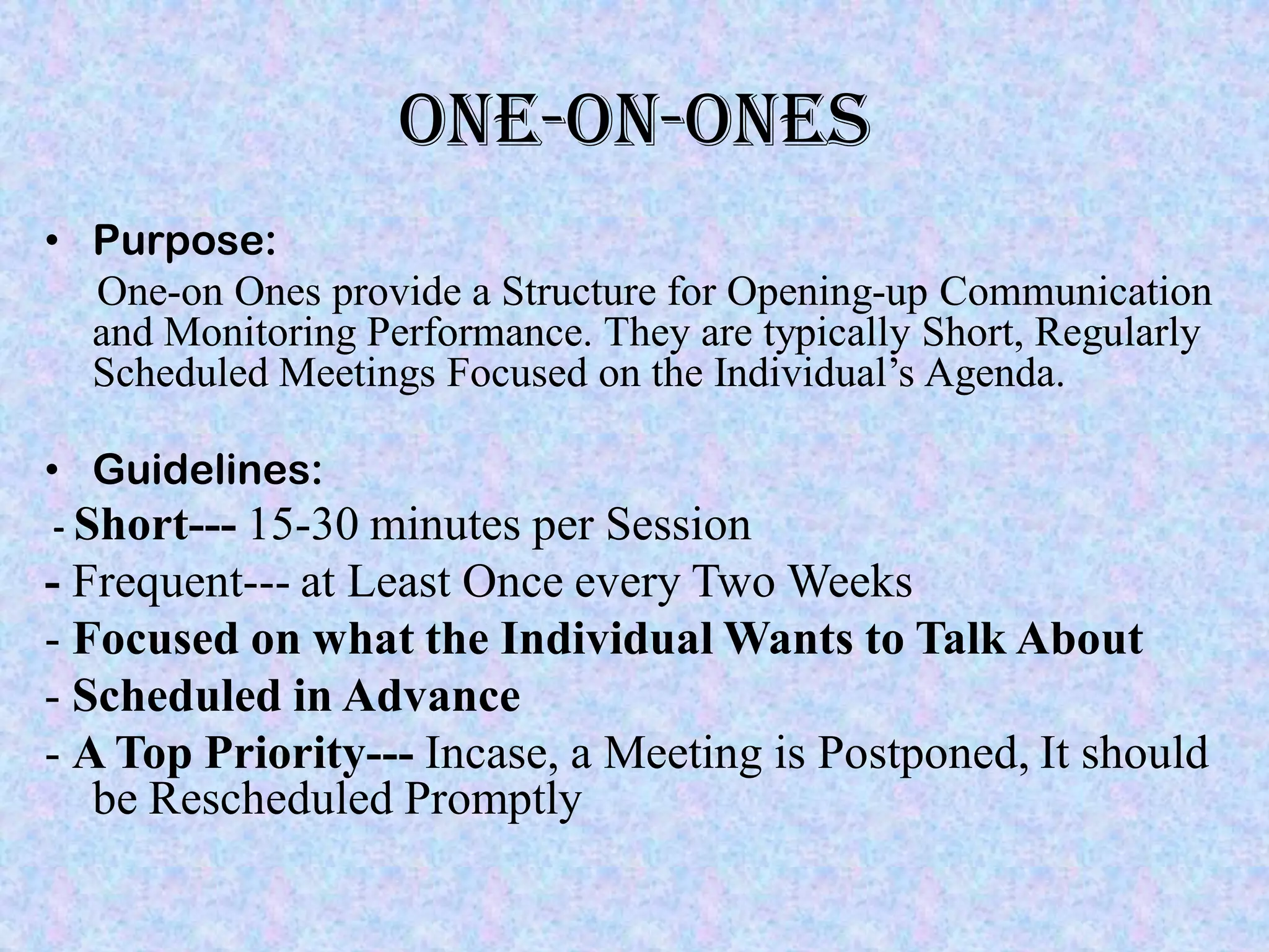 ONE-ON-ONES
• Purpose:
  One-on Ones provide a Structure for Opening-up Communication
  and Monitoring Performance. They are typically Short, Regularly
  Scheduled Meetings Focused on the Individual’s Agenda.

• Guidelines:
- Short--- 15-30 minutes per Session
- Frequent--- at Least Once every Two Weeks
- Focused on what the Individual Wants to Talk About
- Scheduled in Advance
- A Top Priority--- Incase, a Meeting is Postponed, It should
   be Rescheduled Promptly
 