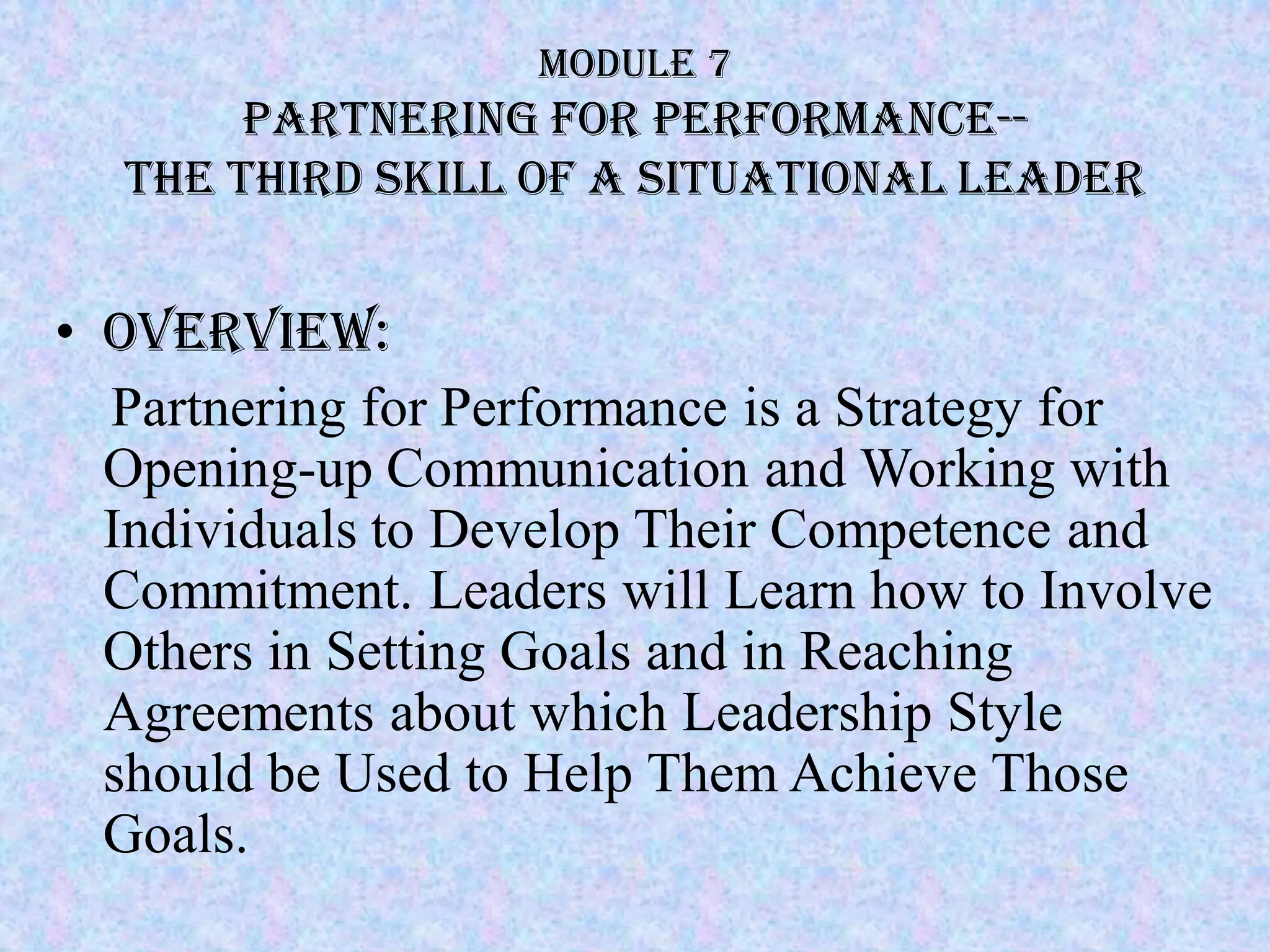 Module 7
       Partnering for Performance--
  the third skill of a Situational Leader


• Overview:
  Partnering for Performance is a Strategy for
  Opening-up Communication and Working with
  Individuals to Develop Their Competence and
  Commitment. Leaders will Learn how to Involve
  Others in Setting Goals and in Reaching
  Agreements about which Leadership Style
  should be Used to Help Them Achieve Those
  Goals.
 