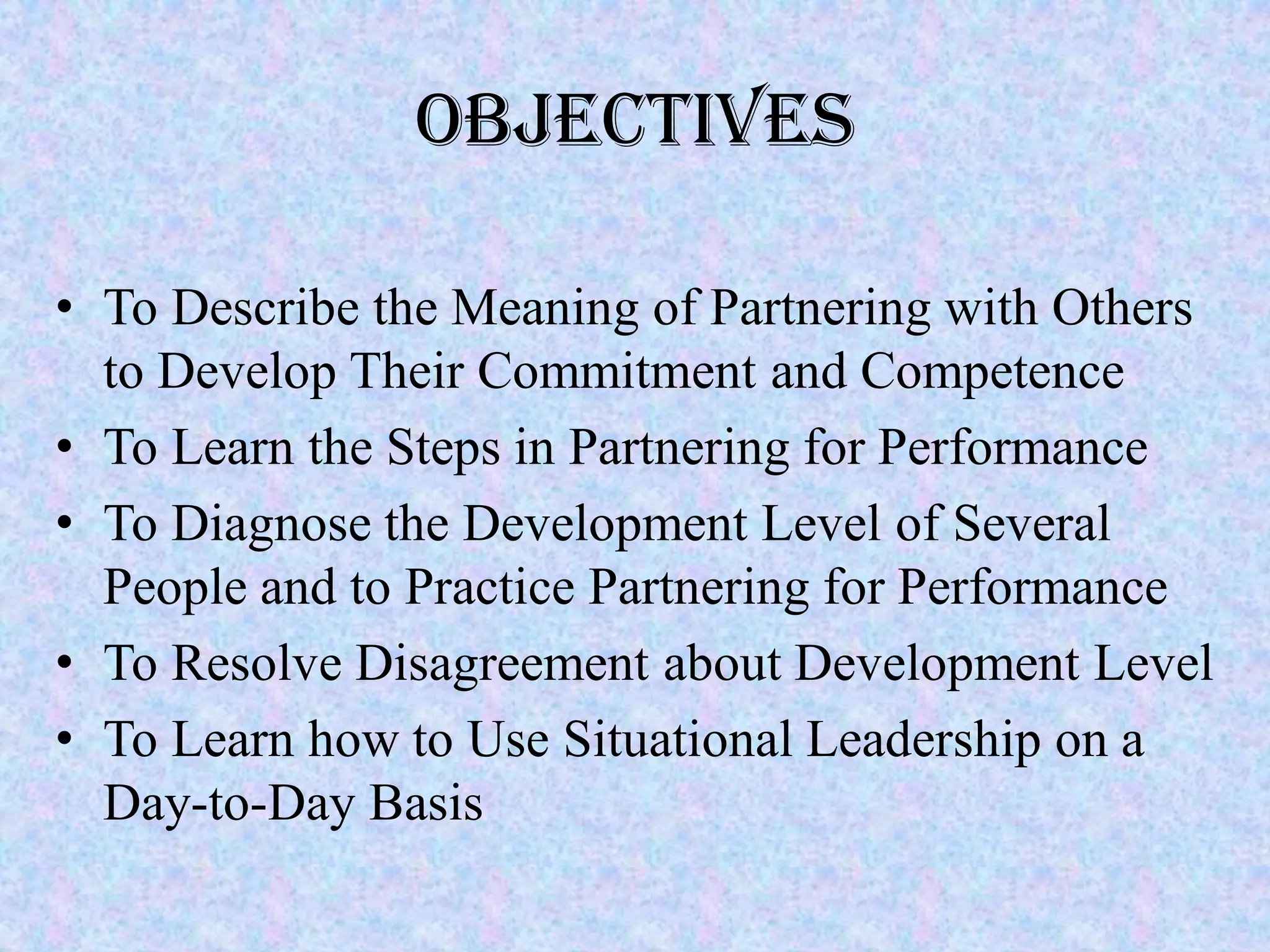 Objectives

• To Describe the Meaning of Partnering with Others
  to Develop Their Commitment and Competence
• To Learn the Steps in Partnering for Performance
• To Diagnose the Development Level of Several
  People and to Practice Partnering for Performance
• To Resolve Disagreement about Development Level
• To Learn how to Use Situational Leadership on a
  Day-to-Day Basis
 