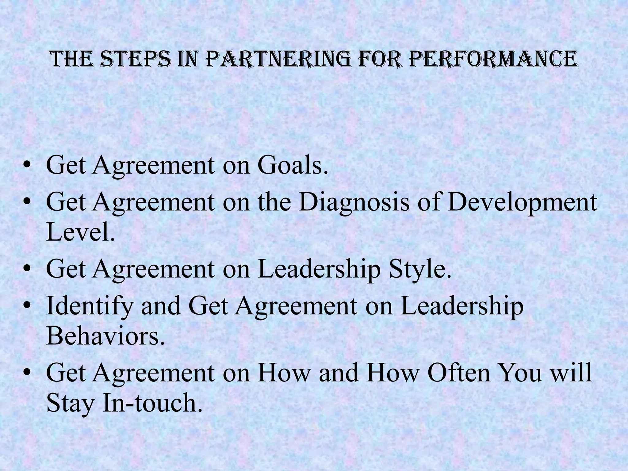 The Steps in Partnering for Performance



• Get Agreement on Goals.
• Get Agreement on the Diagnosis of Development
  Level.
• Get Agreement on Leadership Style.
• Identify and Get Agreement on Leadership
  Behaviors.
• Get Agreement on How and How Often You will
  Stay In-touch.
 