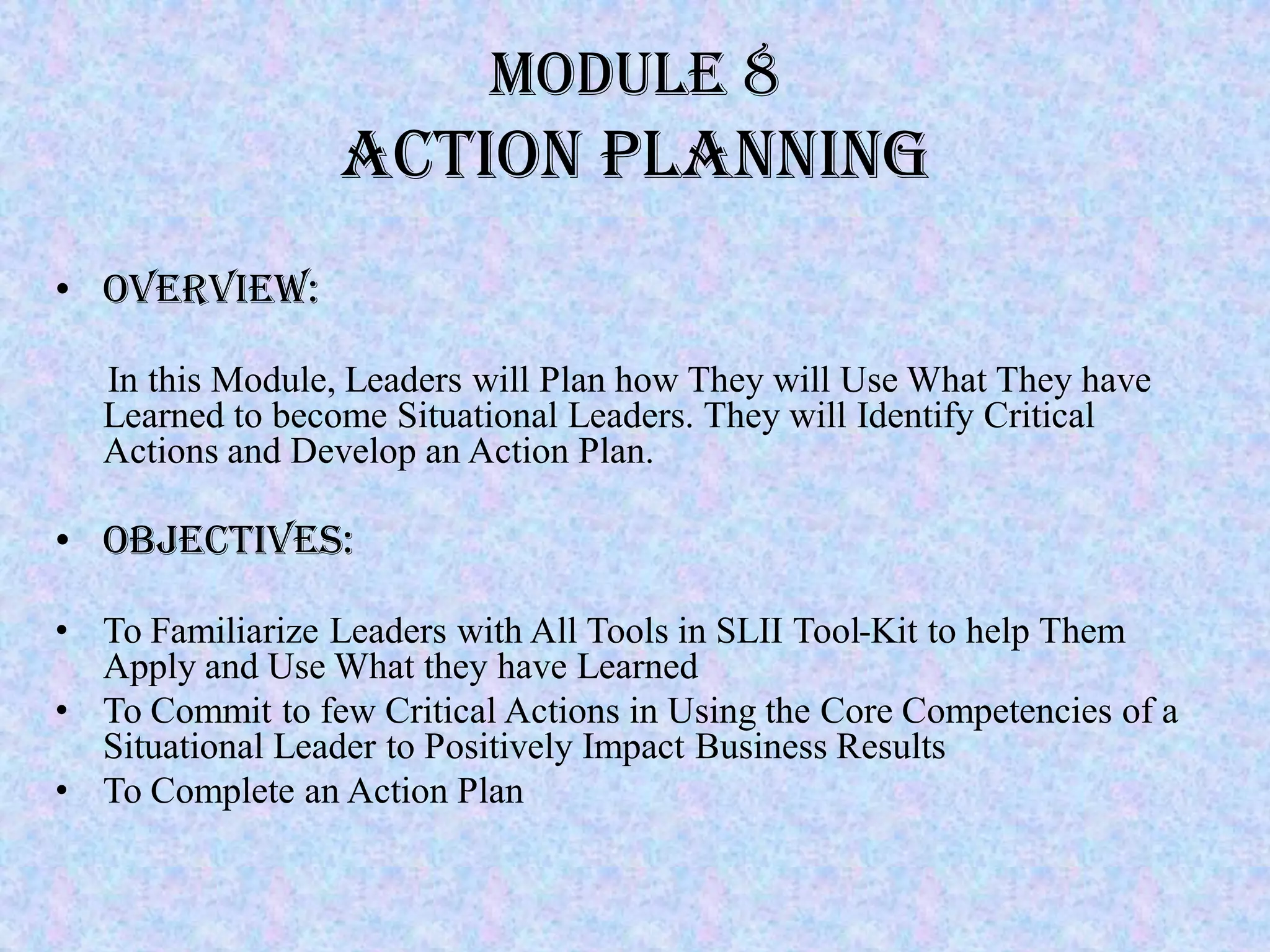 Module 8
                 Action Planning
• Overview:

   In this Module, Leaders will Plan how They will Use What They have
   Learned to become Situational Leaders. They will Identify Critical
   Actions and Develop an Action Plan.

• Objectives:

• To Familiarize Leaders with All Tools in SLII Tool-Kit to help Them
  Apply and Use What they have Learned
• To Commit to few Critical Actions in Using the Core Competencies of a
  Situational Leader to Positively Impact Business Results
• To Complete an Action Plan
 