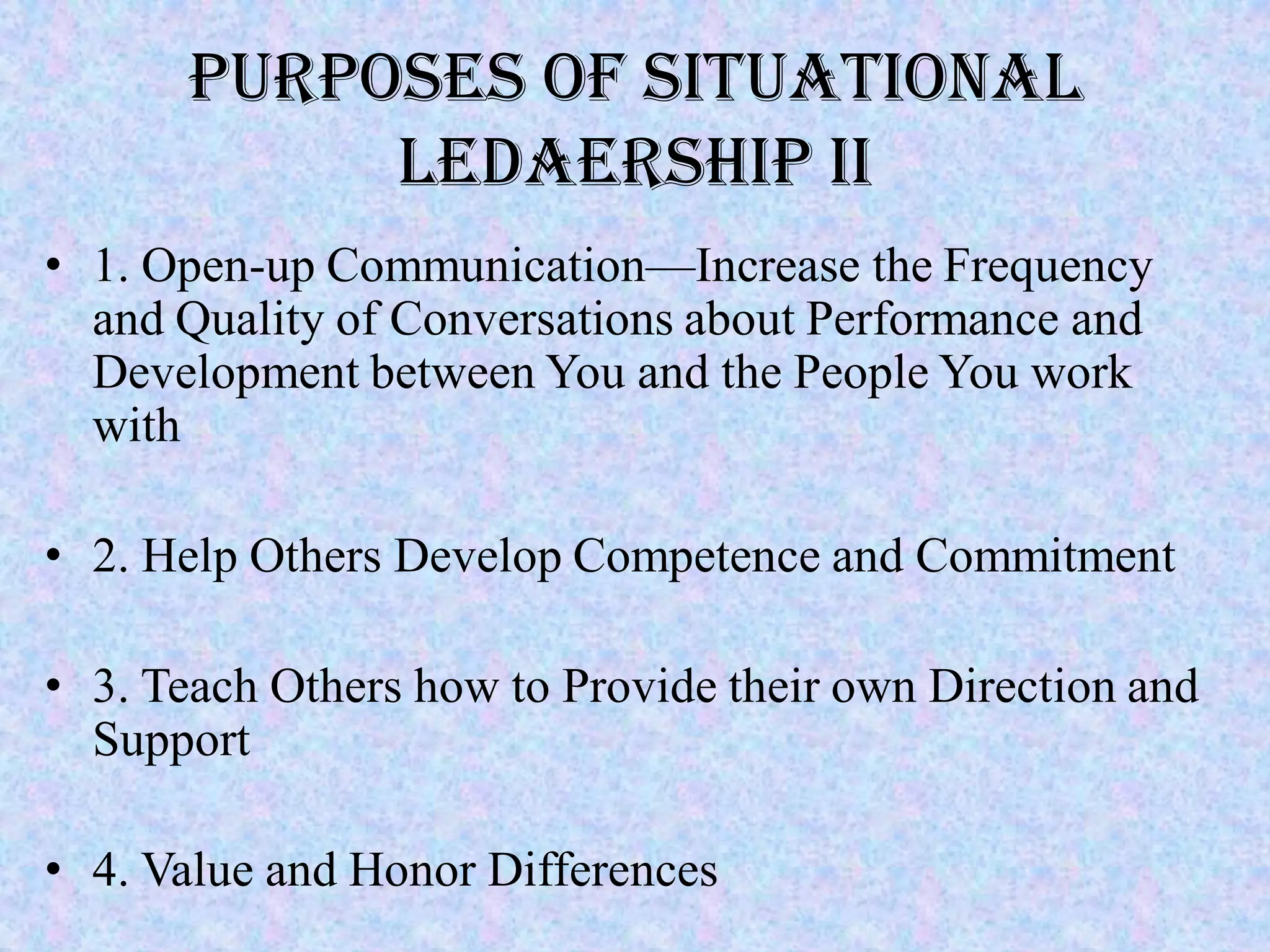 Purposes of Situational
           LEDAERSHIP II
• 1. Open-up Communication—Increase the Frequency
  and Quality of Conversations about Performance and
  Development between You and the People You work
  with

• 2. Help Others Develop Competence and Commitment

• 3. Teach Others how to Provide their own Direction and
  Support

• 4. Value and Honor Differences
 