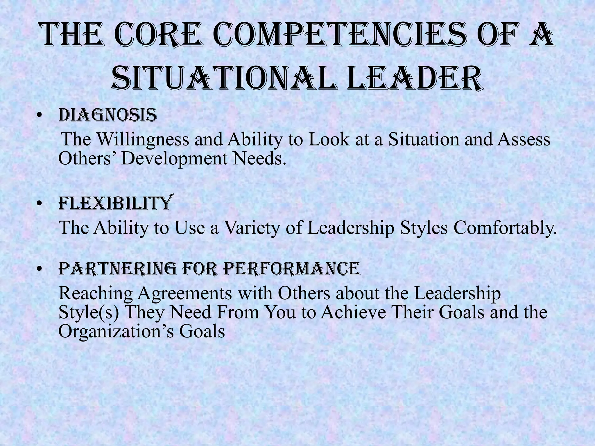 THE CORE COMPETENCIES OF A
    SITUATIONAL LEADER
• Diagnosis
  The Willingness and Ability to Look at a Situation and Assess
  Others’ Development Needs.

• Flexibility
  The Ability to Use a Variety of Leadership Styles Comfortably.

• Partnering for Performance
  Reaching Agreements with Others about the Leadership
  Style(s) They Need From You to Achieve Their Goals and the
  Organization’s Goals
 