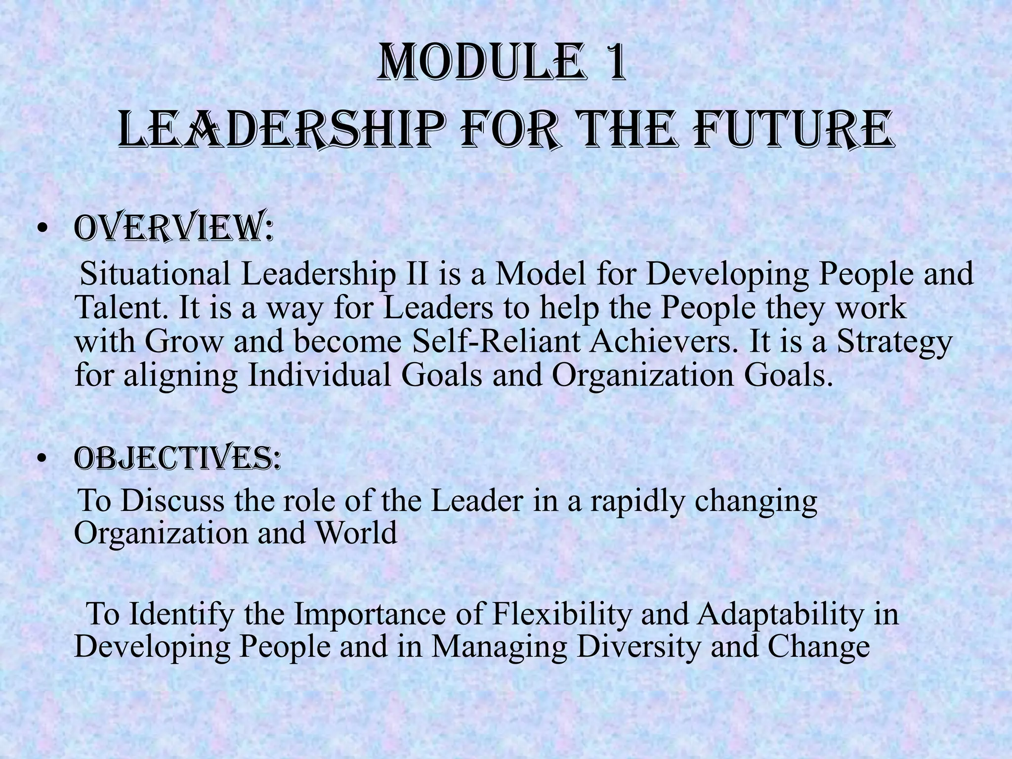 Module 1
     Leadership for the Future
• Overview:
  Situational Leadership II is a Model for Developing People and
  Talent. It is a way for Leaders to help the People they work
  with Grow and become Self-Reliant Achievers. It is a Strategy
  for aligning Individual Goals and Organization Goals.

• Objectives:
  To Discuss the role of the Leader in a rapidly changing
  Organization and World

  To Identify the Importance of Flexibility and Adaptability in
  Developing People and in Managing Diversity and Change
 