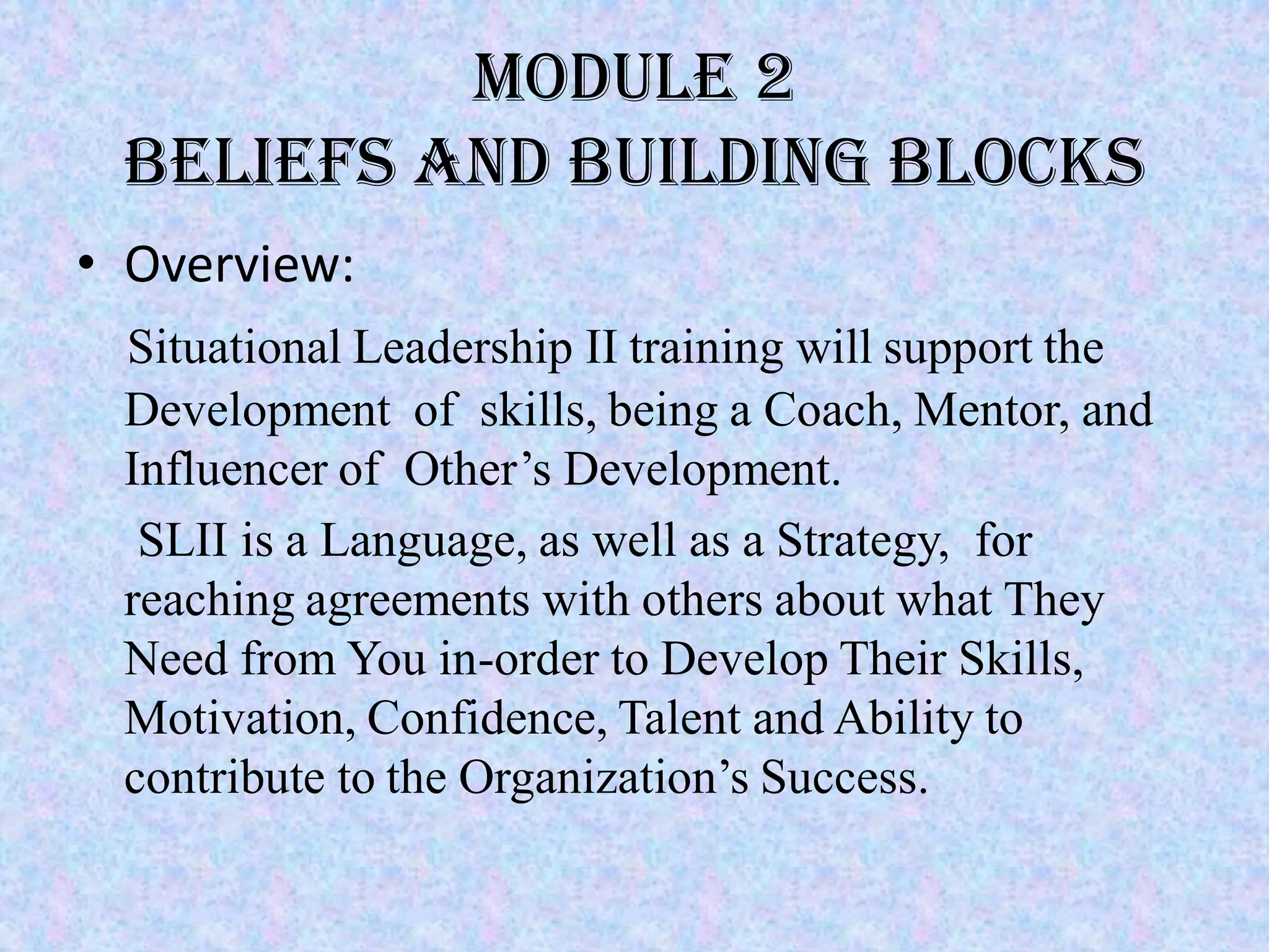 Module 2
 Beliefs and building blocks
• Overview:
 Situational Leadership II training will support the
 Development of skills, being a Coach, Mentor, and
 Influencer of Other’s Development.
  SLII is a Language, as well as a Strategy, for
 reaching agreements with others about what They
 Need from You in-order to Develop Their Skills,
 Motivation, Confidence, Talent and Ability to
 contribute to the Organization’s Success.
 