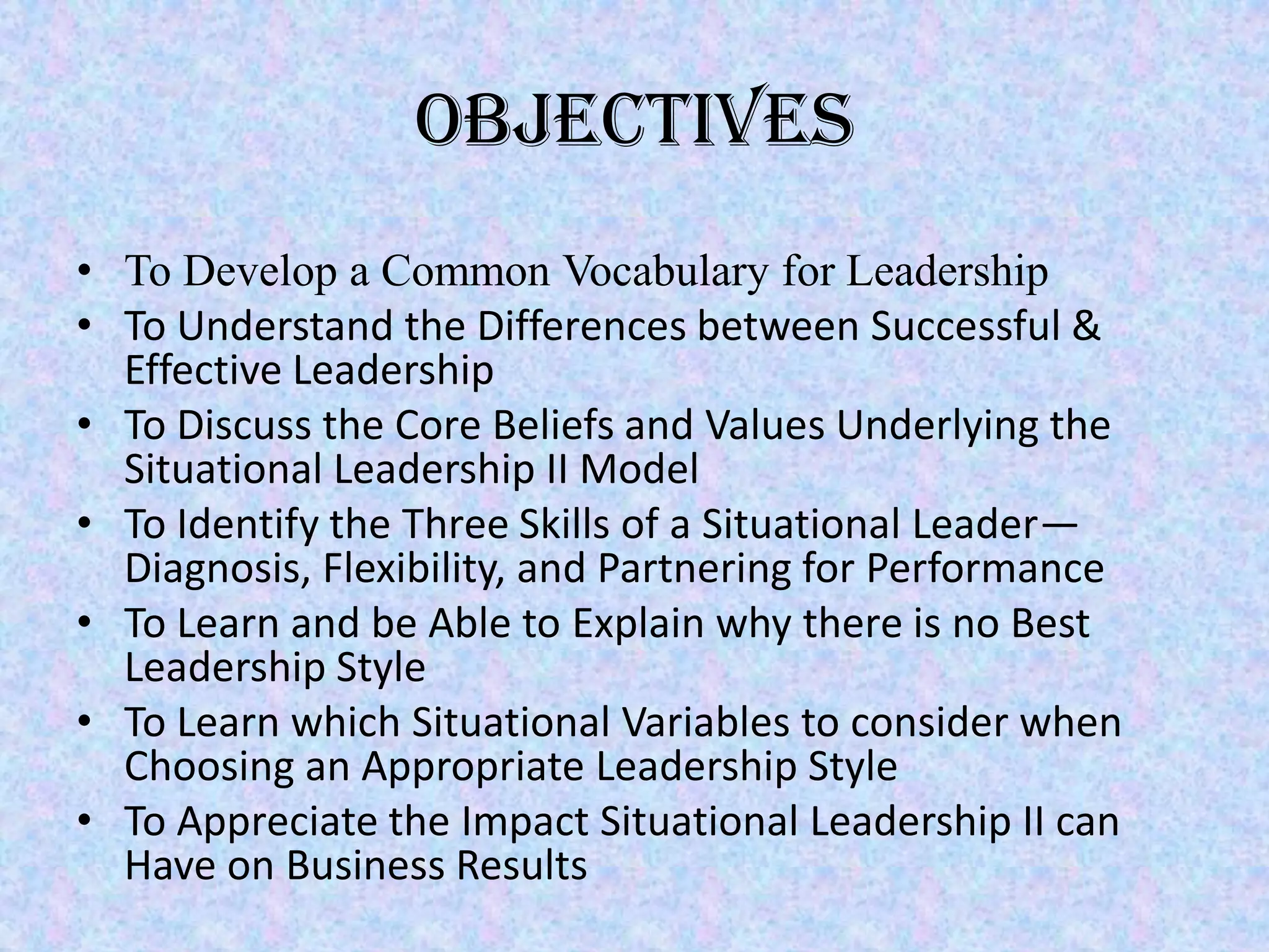 Objectives
• To Develop a Common Vocabulary for Leadership
• To Understand the Differences between Successful &
  Effective Leadership
• To Discuss the Core Beliefs and Values Underlying the
  Situational Leadership II Model
• To Identify the Three Skills of a Situational Leader—
  Diagnosis, Flexibility, and Partnering for Performance
• To Learn and be Able to Explain why there is no Best
  Leadership Style
• To Learn which Situational Variables to consider when
  Choosing an Appropriate Leadership Style
• To Appreciate the Impact Situational Leadership II can
  Have on Business Results
 
