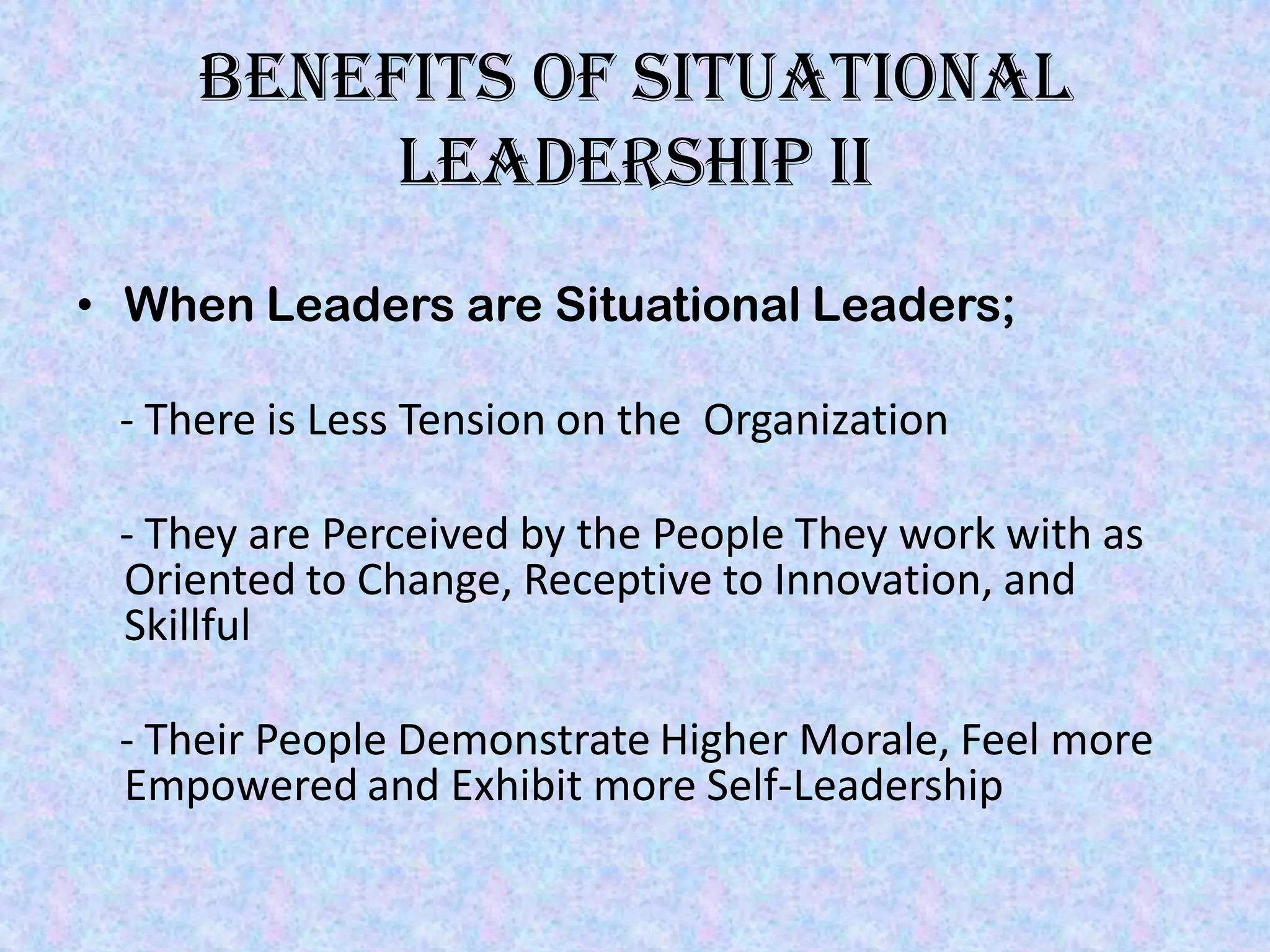 Benefits of situational
          Leadership II
• When Leaders are Situational Leaders;

 - There is Less Tension on the Organization

 - They are Perceived by the People They work with as
 Oriented to Change, Receptive to Innovation, and
 Skillful

 - Their People Demonstrate Higher Morale, Feel more
 Empowered and Exhibit more Self-Leadership
 