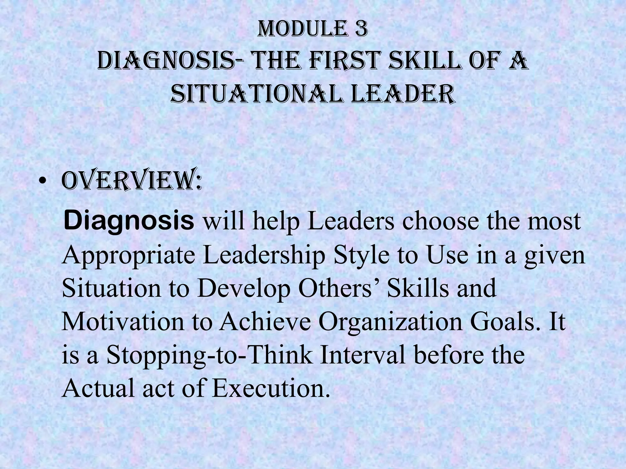 Module 3
     Diagnosis- the first skill of a
          situational leader


• Overview:
  Diagnosis will help Leaders choose the most
  Appropriate Leadership Style to Use in a given
  Situation to Develop Others’ Skills and
  Motivation to Achieve Organization Goals. It
  is a Stopping-to-Think Interval before the
  Actual act of Execution.
 