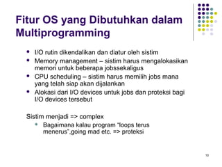 10 
Fitur OS yang Dibutuhkan dalam 
Multiprogramming 
 I/O rutin dikendalikan dan diatur oleh sistim 
 Memory management – sistim harus mengalokasikan 
memori untuk beberapa jobssekaligus 
 CPU scheduling – sistim harus memilih jobs mana 
yang telah siap akan dijalankan 
 Alokasi dari I/O devices untuk jobs dan proteksi bagi 
I/O devices tersebut 
Sistim menjadi => complex 
 Bagaimana kalau program “loops terus 
menerus”,going mad etc. => proteksi 
 