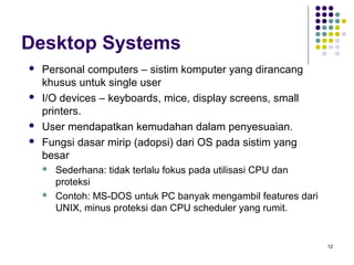 12 
Desktop Systems 
 Personal computers – sistim komputer yang dirancang 
khusus untuk single user 
 I/O devices – keyboards, mice, display screens, small 
printers. 
 User mendapatkan kemudahan dalam penyesuaian. 
 Fungsi dasar mirip (adopsi) dari OS pada sistim yang 
besar 
 Sederhana: tidak terlalu fokus pada utilisasi CPU dan 
proteksi 
 Contoh: MS-DOS untuk PC banyak mengambil features dari 
UNIX, minus proteksi dan CPU scheduler yang rumit. 
 