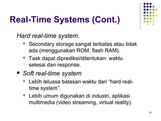 16 
Real-Time Systems (Cont.) 
Hard real-time system. 
 Secondary storage sangat terbatas atau tidak 
ada (menggunakan ROM, flash RAM). 
 Task dapat diprediksi/ditentukan: waktu 
selesai dan response. 
 Soft real-time system 
 Lebih leluasa batasan waktu dari “hard real-time 
system”. 
 Lebih umum digunakan di industri, aplikasi 
multimedia (video streaming, virtual reality). 
 