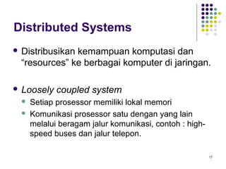 17 
Distributed Systems 
 Distribusikan kemampuan komputasi dan 
“resources” ke berbagai komputer di jaringan. 
 Loosely coupled system 
 Setiap prosessor memiliki lokal memori 
 Komunikasi prosessor satu dengan yang lain 
melalui beragam jalur komunikasi, contoh : high-speed 
buses dan jalur telepon. 
 