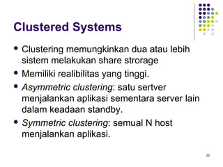 20 
Clustered Systems 
 Clustering memungkinkan dua atau lebih 
sistem melakukan share strorage 
Memiliki realibilitas yang tinggi. 
 Asymmetric clustering: satu sertver 
menjalankan aplikasi sementara server lain 
dalam keadaan standby. 
 Symmetric clustering: semual N host 
menjalankan aplikasi. 
 